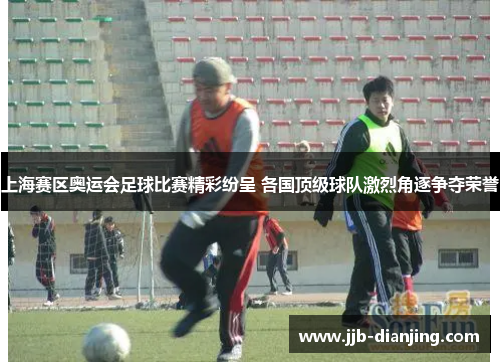 上海赛区奥运会足球比赛精彩纷呈 各国顶级球队激烈角逐争夺荣誉