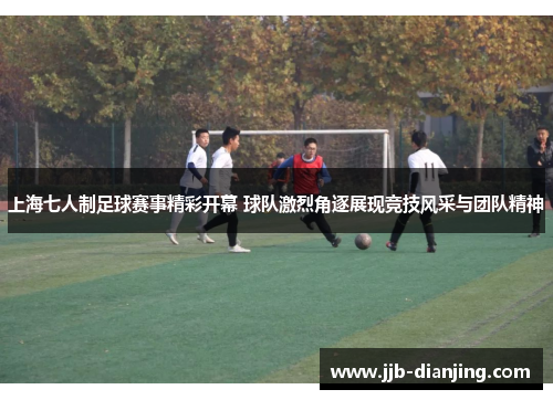 上海七人制足球赛事精彩开幕 球队激烈角逐展现竞技风采与团队精神